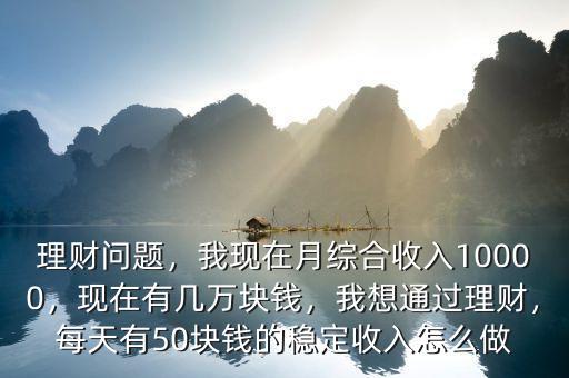 理財問題，我現(xiàn)在月綜合收入10000，現(xiàn)在有幾萬塊錢，我想通過理財，每天有50塊錢的穩(wěn)定收入怎么做