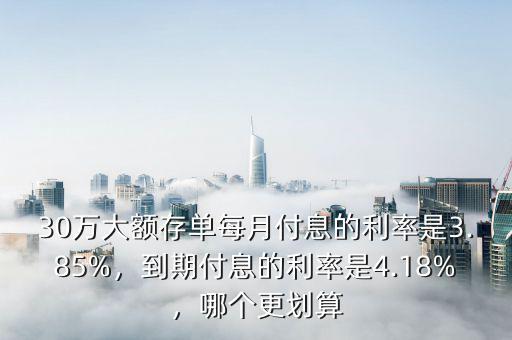 30萬大額存單每月付息的利率是3.85%，到期付息的利率是4.18%，哪個(gè)更劃算