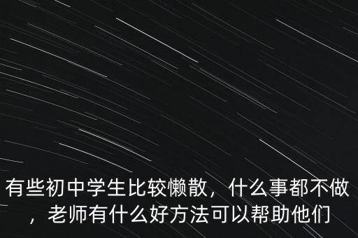 有些初中學生比較懶散，什么事都不做，老師有什么好方法可以幫助他們