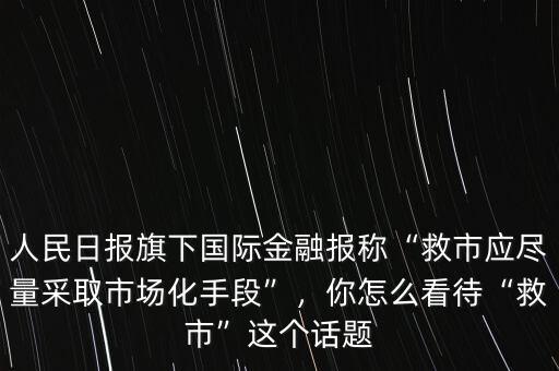 人民日?qǐng)?bào)旗下國(guó)際金融報(bào)稱“救市應(yīng)盡量采取市場(chǎng)化手段”，你怎么看待“救市”這個(gè)話題