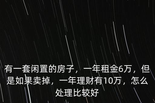 有一套閑置的房子，一年租金6萬，但是如果賣掉，一年理財有10萬，怎么處理比較好