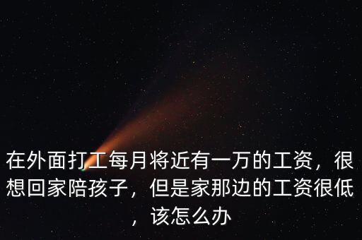 在外面打工每月將近有一萬的工資，很想回家陪孩子，但是家那邊的工資很低，該怎么辦