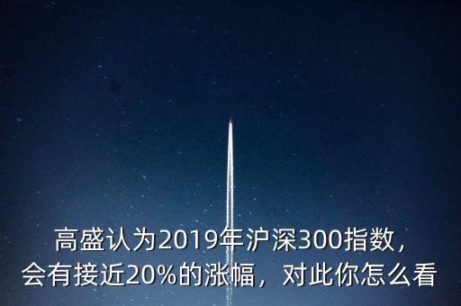 高盛認為2019年滬深300指數(shù)，會有接近20%的漲幅，對此你怎么看