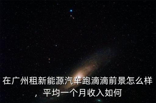 在廣州租新能源汽車跑滴滴前景怎么樣，平均一個(gè)月收入如何