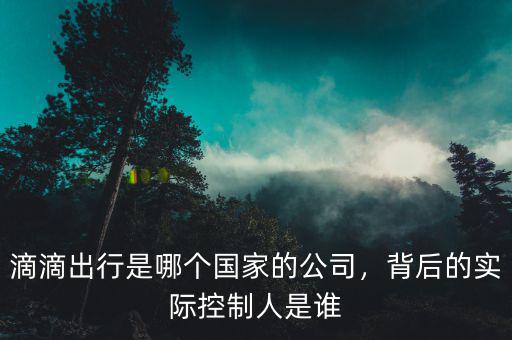 滴滴出行是哪個國家的公司，背后的實際控制人是誰