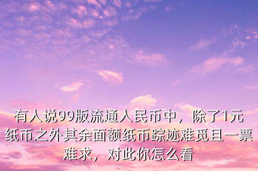 有人說99版流通人民幣中，除了1元紙幣之外其余面額紙幣蹤跡難覓且一票難求，對(duì)此你怎么看