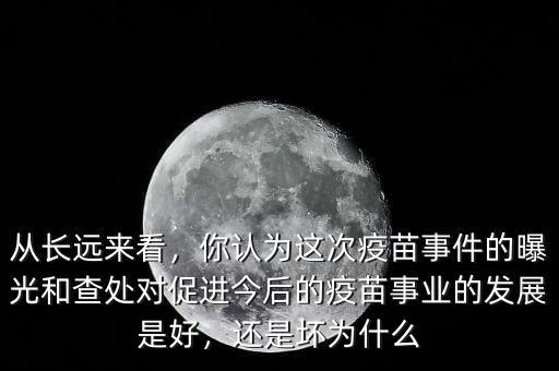 從長遠來看，你認為這次疫苗事件的曝光和查處對促進今后的疫苗事業(yè)的發(fā)展是好，還是壞為什么