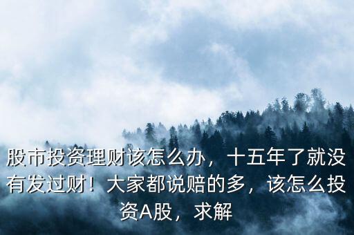 股市投資理財該怎么辦，十五年了就沒有發(fā)過財！大家都說賠的多，該怎么投資A股，求解