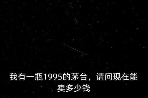 我有一瓶1995的茅臺(tái)，請(qǐng)問(wèn)現(xiàn)在能賣(mài)多少錢(qián)