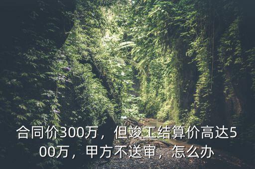 造價超過5000萬合同怎么簽,但竣工結算價高達500萬