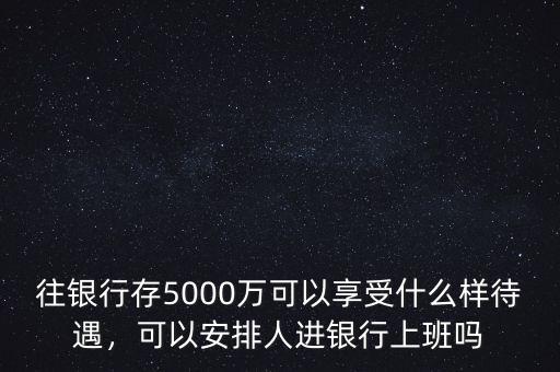 往銀行存5000萬可以享受什么樣待遇，可以安排人進銀行上班嗎