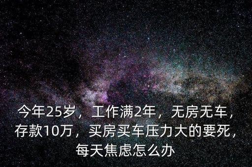 今年25歲，工作滿2年，無房無車，存款10萬，買房買車壓力大的要死，每天焦慮怎么辦