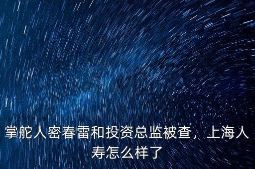 掌舵人密春雷和投資總監(jiān)被查，上海人壽怎么樣了