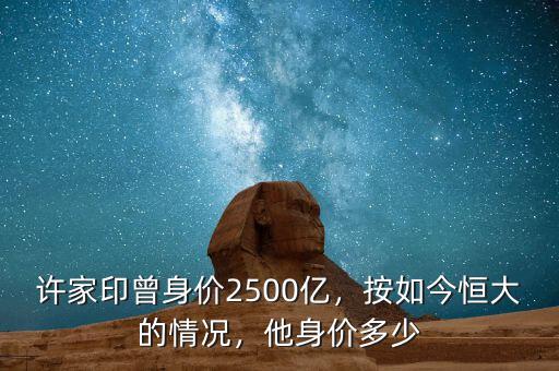 許家印曾身價2500億，按如今恒大的情況，他身價多少