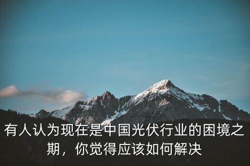 有人認(rèn)為現(xiàn)在是中國(guó)光伏行業(yè)的困境之期，你覺(jué)得應(yīng)該如何解決