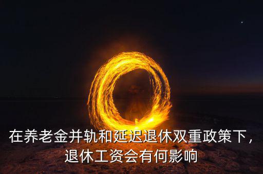 在養(yǎng)老金并軌和延遲退休雙重政策下，退休工資會有何影響