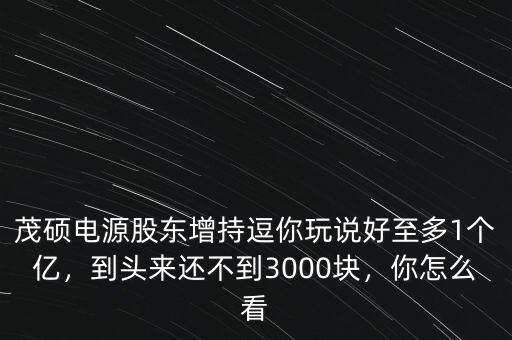 茂碩電源股東增持逗你玩說好至多1個(gè)億，到頭來還不到3000塊，你怎么看