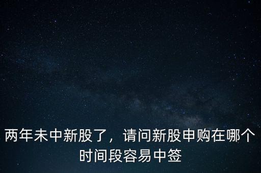 兩年未中新股了，請問新股申購在哪個時間段容易中簽