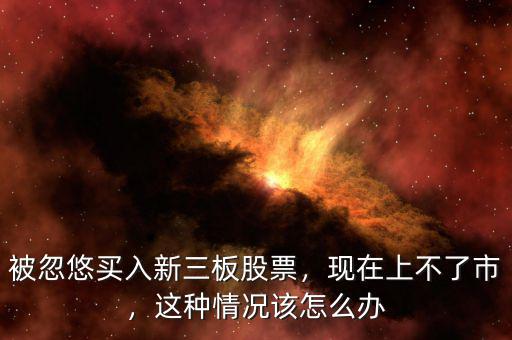 被忽悠買入新三板股票，現(xiàn)在上不了市，這種情況該怎么辦