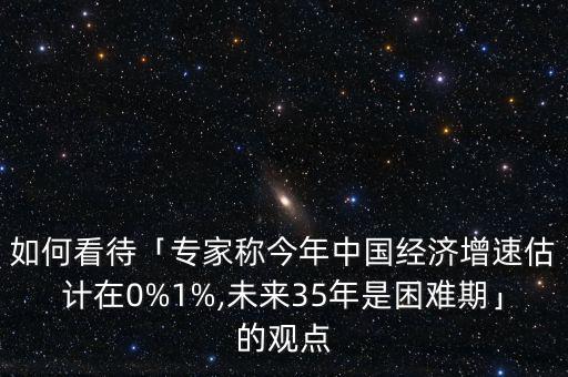 如何看待「專家稱今年中國經濟增速估計在0%1%,未來35年是困難期」的觀點