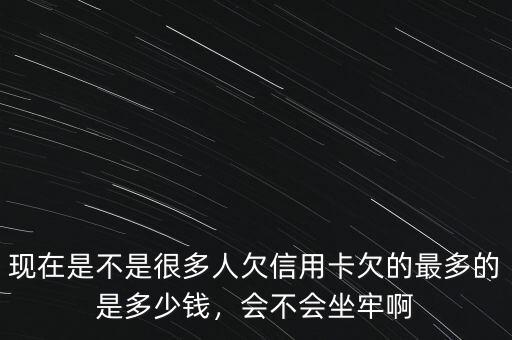 現(xiàn)在是不是很多人欠信用卡欠的最多的是多少錢，會不會坐牢啊