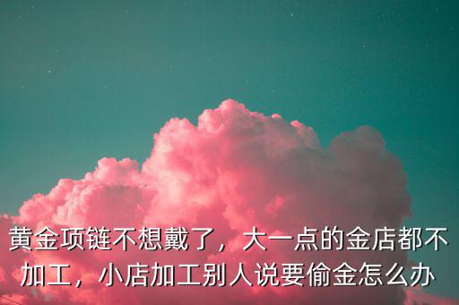 黃金項鏈不想戴了，大一點的金店都不加工，小店加工別人說要偷金怎么辦