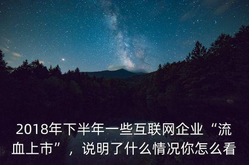 2018年下半年一些互聯(lián)網(wǎng)企業(yè)“流血上市”，說明了什么情況你怎么看