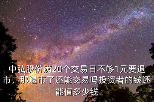 中弘股份滿20個(gè)交易日不夠1元要退市，那退市了還能交易嗎投資者的錢還能值多少錢