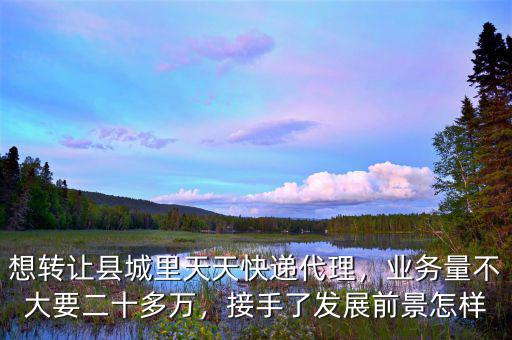 想轉(zhuǎn)讓縣城里天天快遞代理，業(yè)務(wù)量不大要二十多萬，接手了發(fā)展前景怎樣