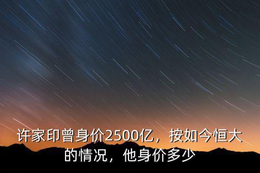 許家印曾身價2500億，按如今恒大的情況，他身價多少