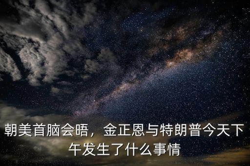 朝美首腦會(huì)晤，金正恩與特朗普今天下午發(fā)生了什么事情