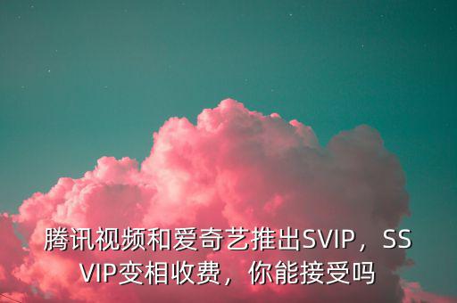 騰訊視頻和愛(ài)奇藝推出SVIP，SSVIP變相收費(fèi)，你能接受嗎