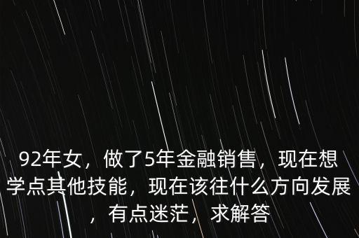 92年女，做了5年金融銷售，現(xiàn)在想學點其他技能，現(xiàn)在該往什么方向發(fā)展，有點迷茫，求解答