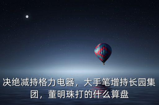 決絕減持格力電器，大手筆增持長(zhǎng)園集團(tuán)，董明珠打的什么算盤