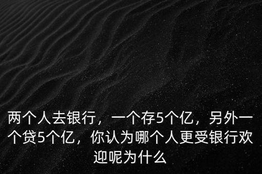 兩個人去銀行，一個存5個億，另外一個貸5個億，你認為哪個人更受銀行歡迎呢為什么