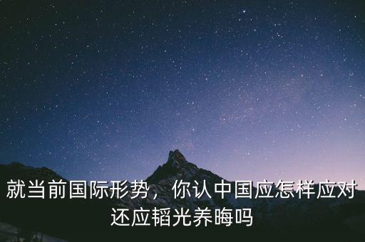 就當前國際形勢，你認中國應怎樣應對還應韜光養(yǎng)晦嗎