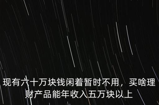 現(xiàn)有六十萬(wàn)塊錢(qián)閑著暫時(shí)不用，買(mǎi)啥理財(cái)產(chǎn)品能年收入五萬(wàn)塊以上