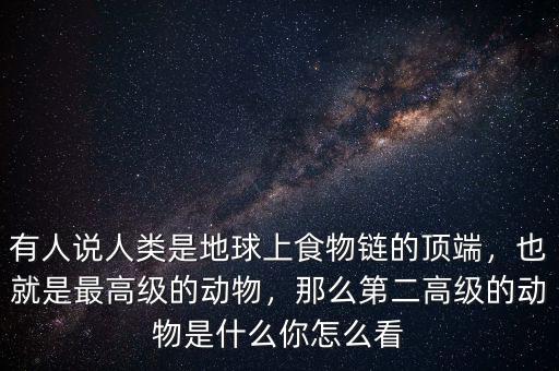 有人說人類是地球上食物鏈的頂端，也就是最高級的動物，那么第二高級的動物是什么你怎么看