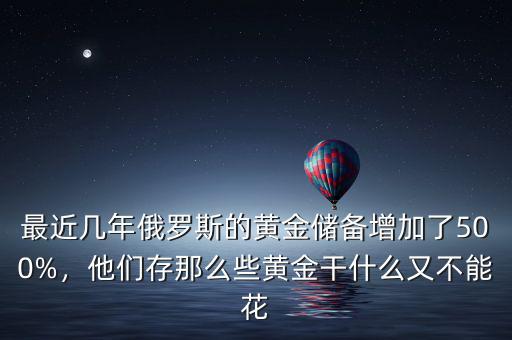 最近幾年俄羅斯的黃金儲備增加了500%，他們存那么些黃金干什么又不能花