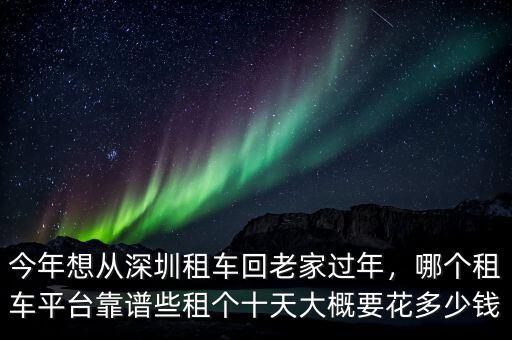 今年想從深圳租車回老家過年，哪個租車平臺靠譜些租個十天大概要花多少錢