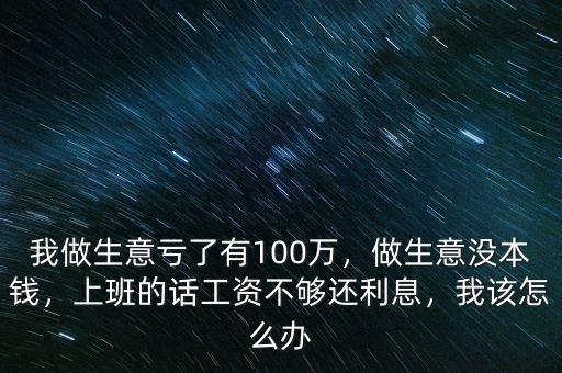 我做生意虧了有100萬，做生意沒本錢，上班的話工資不夠還利息，我該怎么辦