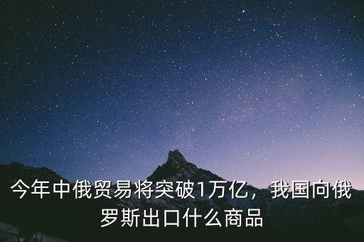 今年中俄貿(mào)易將突破1萬億，我國(guó)向俄羅斯出口什么商品