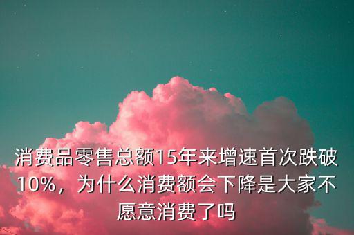 消費(fèi)品零售總額15年來增速首次跌破10%，為什么消費(fèi)額會下降是大家不愿意消費(fèi)了嗎