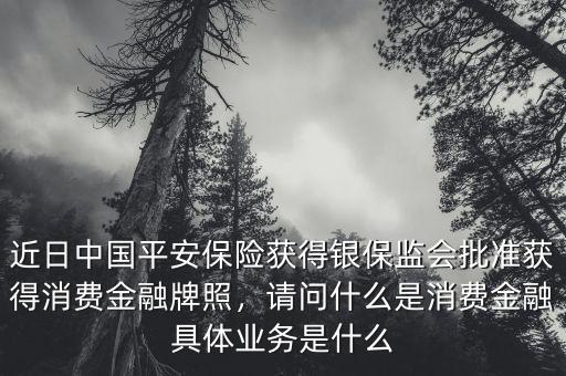 近日中國平安保險獲得銀保監(jiān)會批準獲得消費金融牌照，請問什么是消費金融具體業(yè)務(wù)是什么