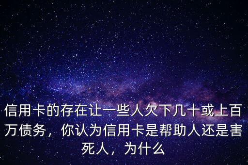 信用卡的存在讓一些人欠下幾十或上百萬債務，你認為信用卡是幫助人還是害死人，為什么