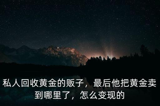 私人回收黃金的販子，最后他把黃金賣到哪里了，怎么變現(xiàn)的