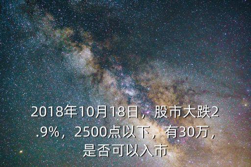 2018年10月18日，股市大跌2.9%，2500點(diǎn)以下，有30萬(wàn)，是否可以入市