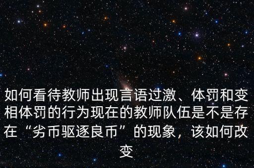 如何看待教師出現(xiàn)言語過激、體罰和變相體罰的行為現(xiàn)在的教師隊伍是不是存在“劣幣驅(qū)逐良幣”的現(xiàn)象，該如何改變