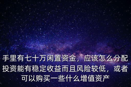 手里有七十萬閑置資金，應該怎么分配投資能有穩(wěn)定收益而且風險較低，或者可以購買一些什么增值資產