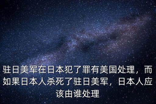 駐日美軍在日本犯了罪有美國處理，而如果日本人殺死了駐日美軍，日本人應該由誰處理